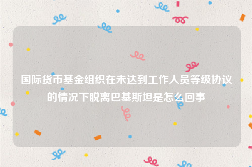 国际货币基金组织在未达到工作人员等级协议的情况下脱离巴基斯坦是怎么回事