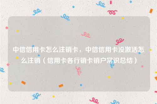 中信信用卡怎么注销卡，中信信用卡没激活怎么注销（信用卡各行销卡销户常识总结）