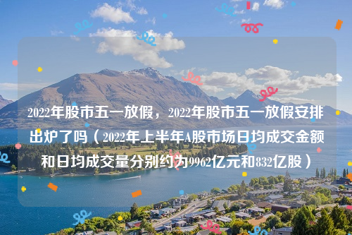 2022年股市五一放假，2022年股市五一放假安排出炉了吗（2022年上半年A股市场日均成交金额和日均成交量分别约为9962亿元和832亿股）