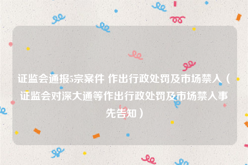 证监会通报5宗案件 作出行政处罚及市场禁入（证监会对深大通等作出行政处罚及市场禁入事先告知）