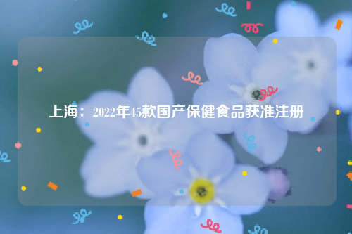 上海：2022年45款国产保健食品获准注册