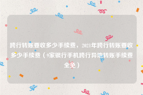 跨行转账要收多少手续费，2021年跨行转账要收多少手续费（9家银行手机跨行异地转账手续费全免）