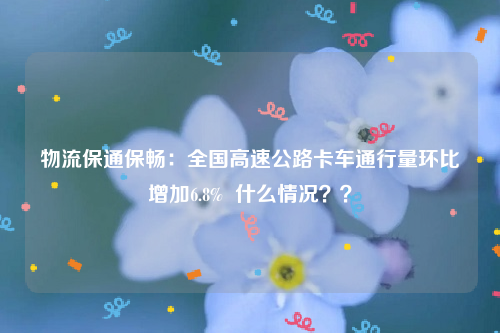 物流保通保畅：全国高速公路卡车通行量环比增加6.8%  什么情况？？