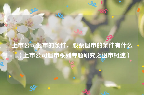 上市公司退市的条件，股票退市的条件有什么（上市公司退市系列专题研究之退市概述）