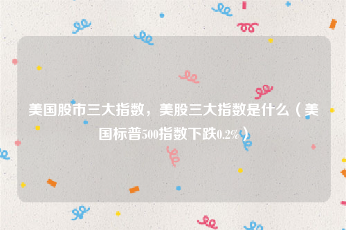 美国股市三大指数，美股三大指数是什么（美国标普500指数下跌0.2%）