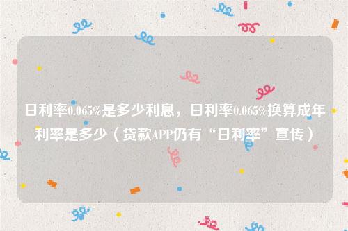 日利率0.065%是多少利息，日利率0.065%换算成年利率是多少（贷款APP仍有“日利率”宣传）