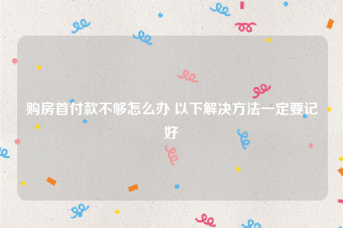 购房首付款不够怎么办 以下解决方法一定要记好