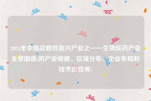 2024年中国战略性新兴产业之——生物医药产业全景图谱(附产业规模、区域分布、企业布局和技术路线等)