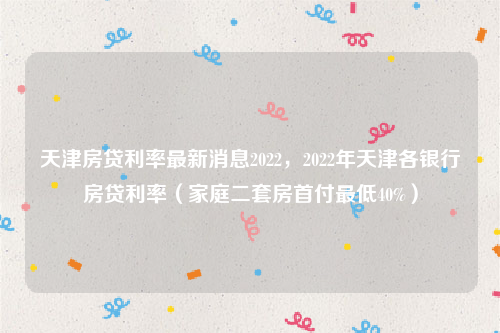 天津房贷利率最新消息2022，2022年天津各银行房贷利率（家庭二套房首付最低40%）