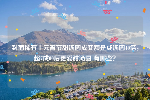 封面稀有丨元宵节甜汤圆成交额是咸汤圆40倍，超7成00后更爱甜汤圆 有哪些？