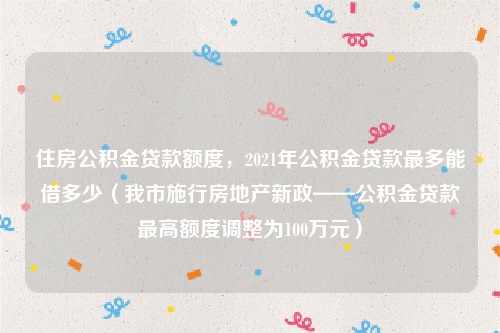 住房公积金贷款额度，2021年公积金贷款最多能借多少（我市施行房地产新政——公积金贷款最高额度调整为100万元）