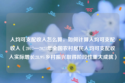 人均可支配收入怎么算，如何计算人均可支配收入（2017—2021年全国农村居民人均可支配收入实际增长28.9%乡村振兴取得阶段性重大成就）