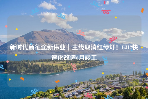 新时代新征途新伟业｜主线取消红绿灯！G312快速化改造6月竣工