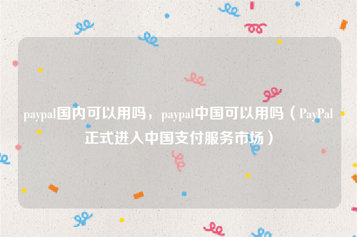 paypal国内可以用吗，paypal中国可以用吗（PayPal正式进入中国支付服务市场）