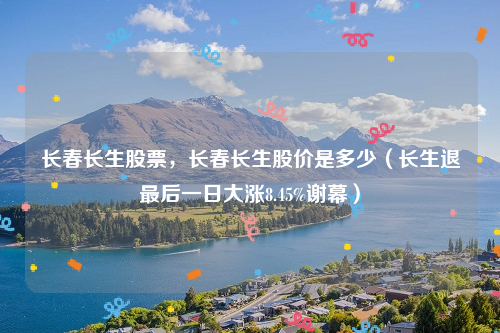 长春长生股票，长春长生股价是多少（长生退最后一日大涨8.45%谢幕）