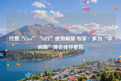 付费“Chat”“GPT”使用刷屏 专家：多为“中间商”体会或存差异