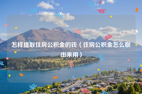 怎样提取住房公积金的钱（住房公积金怎么取出来用）