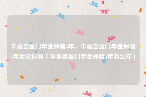 华夏喜盈门年金保险5年，华夏喜盈门年金保险5年后能退吗（华夏喜盈门年金保险5年怎么样）