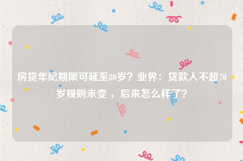 房贷年纪期限可延至80岁？业界：贷款人不超70岁规则未变 ，后来怎么样了？