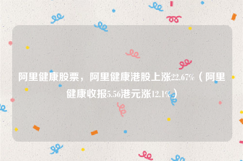 阿里健康股票，阿里健康港股上涨22.67%（阿里健康收报5.56港元涨12.1%）