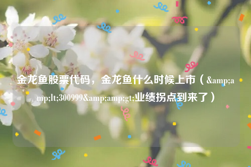 金龙鱼股票代码，金龙鱼什么时候上市（&amp;lt;300999&amp;gt;业绩拐点到来了）