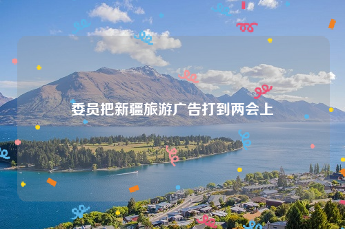 委员把新疆旅游广告打到两会上