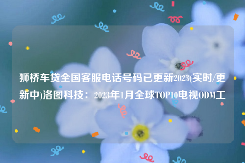 狮桥车贷全国客服电话号码已更新2023(实时/更新中)洛图科技：2023年1月全球TOP10电视ODM工