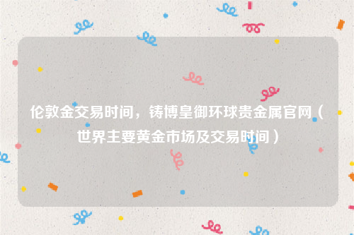 伦敦金交易时间，铸博皇御环球贵金属官网（世界主要黄金市场及交易时间）