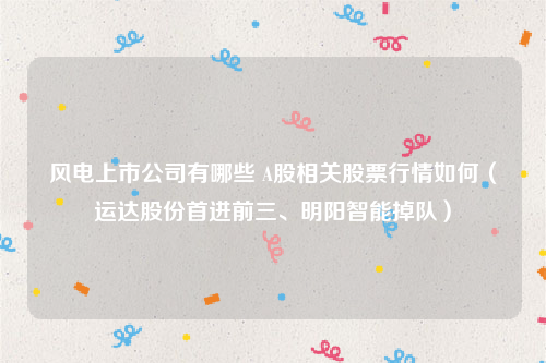 风电上市公司有哪些 A股相关股票行情如何（运达股份首进前三、明阳智能掉队）