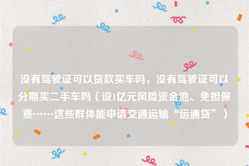 没有驾驶证可以贷款买车吗，没有驾驶证可以分期买二手车吗（设1亿元风险资金池、免担保费……这些群体能申请交通运输“运通贷”）