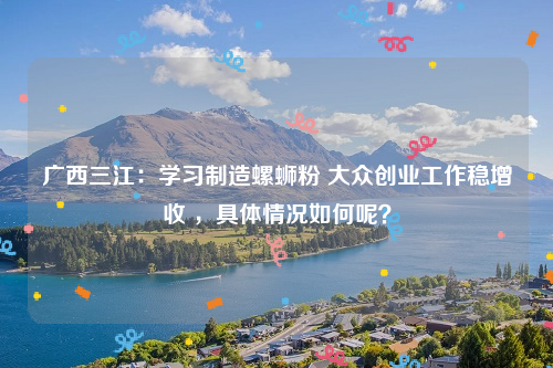 广西三江：学习制造螺蛳粉 大众创业工作稳增收 ，具体情况如何呢？