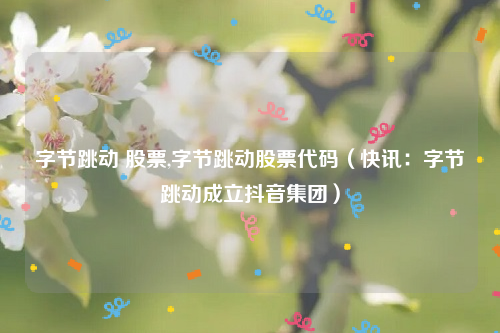 字节跳动 股票,字节跳动股票代码（快讯：字节跳动成立抖音集团）