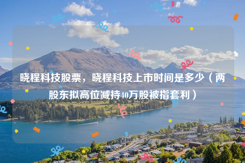 晓程科技股票，晓程科技上市时间是多少（两股东拟高位减持40万股被指套利）