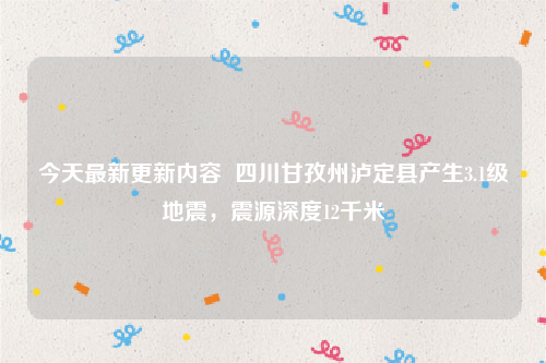 今天最新更新内容  四川甘孜州泸定县产生3.1级地震，震源深度12千米