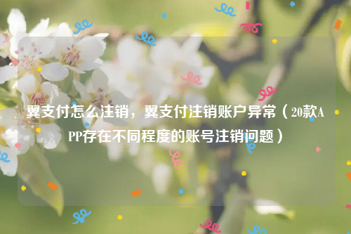 翼支付怎么注销，翼支付注销账户异常（20款APP存在不同程度的账号注销问题）