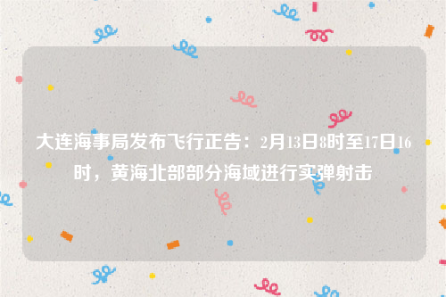 大连海事局发布飞行正告：2月13日8时至17日16时，黄海北部部分海域进行实弹射击