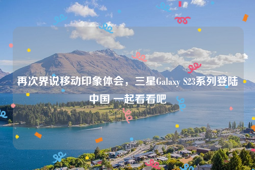 再次界说移动印象体会，三星Galaxy S23系列登陆中国 一起看看吧