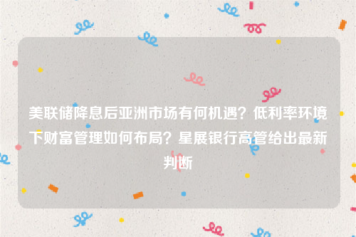 美联储降息后亚洲市场有何机遇？低利率环境下财富管理如何布局？星展银行高管给出最新判断