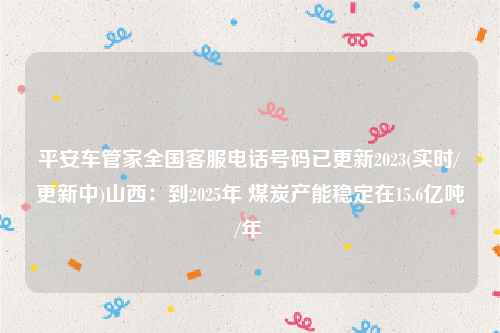 平安车管家全国客服电话号码已更新2023(实时/更新中)山西：到2025年 煤炭产能稳定在15.6亿吨/年