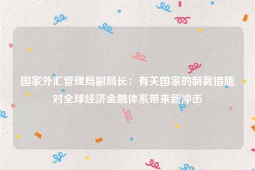 国家外汇管理局副局长：有关国家的制裁措施对全球经济金融体系带来新冲击