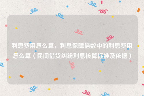 利息费用怎么算，利息保障倍数中的利息费用怎么算（民间借贷纠纷利息核算标准及依据）