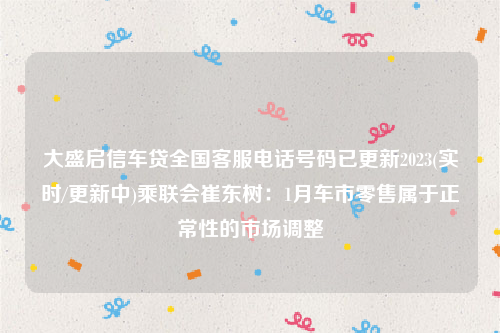 大盛启信车贷全国客服电话号码已更新2023(实时/更新中)乘联会崔东树：1月车市零售属于正常性的市场调整