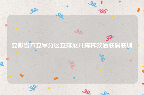 安徽省六安军分区安排展开森林救活联演联训