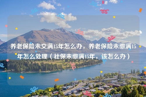 养老保险未交满15年怎么办，养老保险未缴满15年怎么处理（社保未缴满15年，该怎么办）