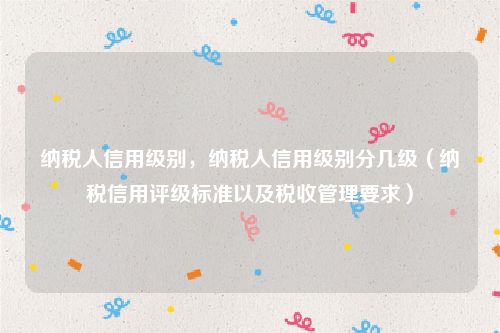 纳税人信用级别，纳税人信用级别分几级（纳税信用评级标准以及税收管理要求）