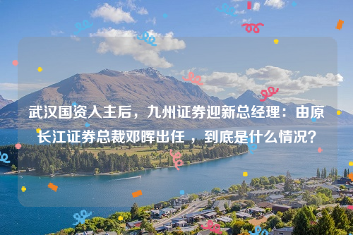 武汉国资入主后，九州证券迎新总经理：由原长江证券总裁邓晖出任 ，到底是什么情况？