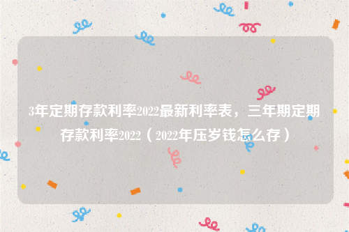 3年定期存款利率2022最新利率表，三年期定期存款利率2022（2022年压岁钱怎么存）