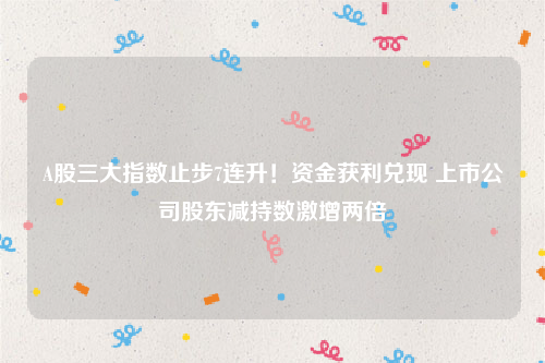 A股三大指数止步7连升！资金获利兑现 上市公司股东减持数激增两倍