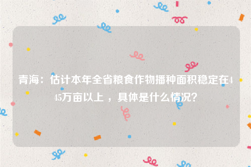 青海：估计本年全省粮食作物播种面积稳定在445万亩以上 ，具体是什么情况？