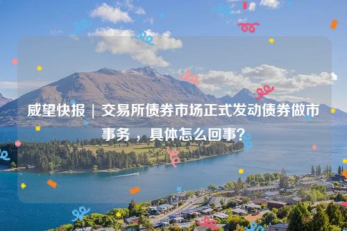 威望快报 | 交易所债券市场正式发动债券做市事务 ，具体怎么回事？